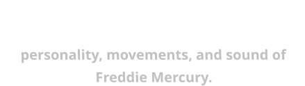 A first class tribute to the legendary Queen frontman, with all the style, costumes, personality, movements, and sound of Freddie Mercury.